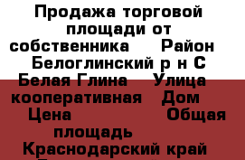 Продажа торговой площади от собственника ! › Район ­ Белоглинский р-н С Белая Глина  › Улица ­ кооперативная › Дом ­ 82 › Цена ­ 6 500 000 › Общая площадь ­ 340 - Краснодарский край, Белоглинский р-н, Белая Глина с. Недвижимость » Помещения продажа   